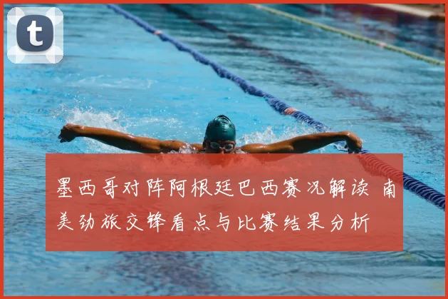 墨西哥对阵阿根廷巴西赛况解读 南美劲旅交锋看点与比赛结果分析
