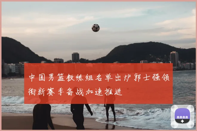 中国男篮教练组名单出炉郭士强领衔新赛季备战加速推进