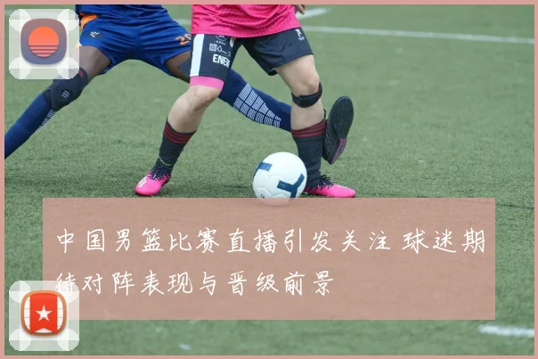 中国男篮比赛直播引发关注 球迷期待对阵表现与晋级前景