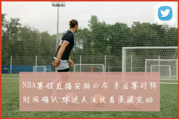 NBA赛程直播安排公布 季后赛对阵时间确认 球迷关注收看渠道变动
