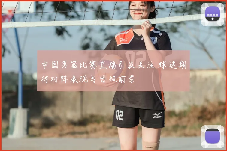 中国男篮比赛直播引发关注 球迷期待对阵表现与晋级前景