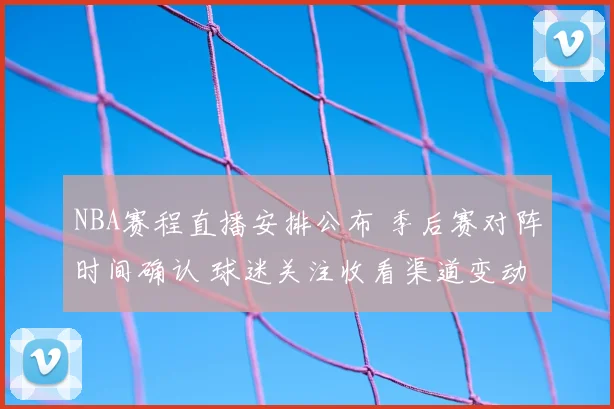 NBA赛程直播安排公布 季后赛对阵时间确认 球迷关注收看渠道变动