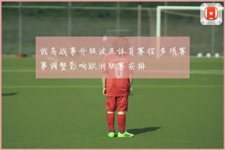 俄乌战事升级波及体育赛程 多项赛事调整影响欧洲联赛安排