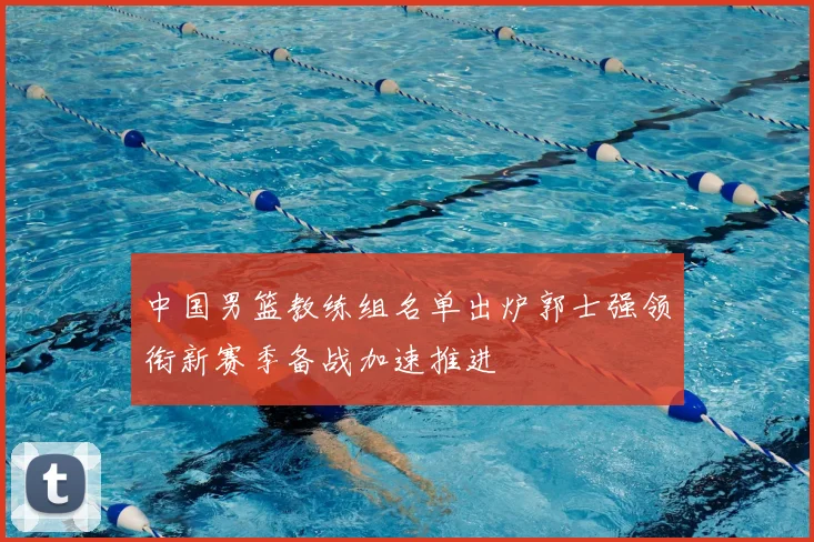 中国男篮教练组名单出炉郭士强领衔新赛季备战加速推进